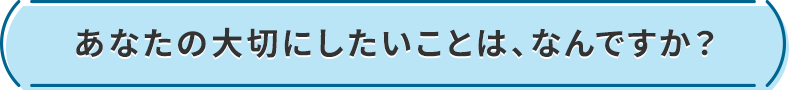 あなたの大切にしたいことは、なんですか?