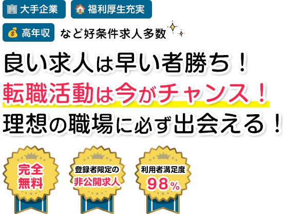 大手企業 福利厚生充実 高収入 など好条件多数 良い求人は早い者勝ち！ 転職活動は今がチャンス！ 理想の職場に必ず出会える！ 完全無料 登録者限定の非公開求人 利用者満足度98%